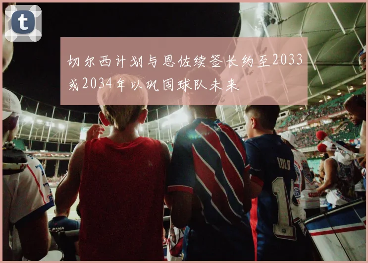 切尔西计划与恩佐续签长约至2033或2034年以巩固球队未来