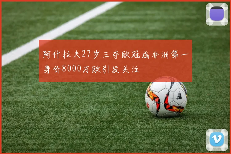 阿什拉夫27岁三夺欧冠成非洲第一身价8000万欧引发关注