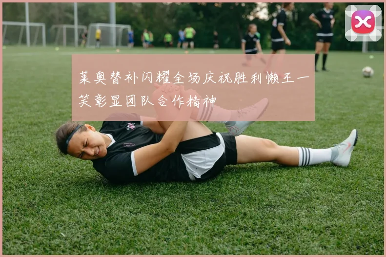 莱奥替补闪耀全场庆祝胜利懒王一笑彰显团队合作精神