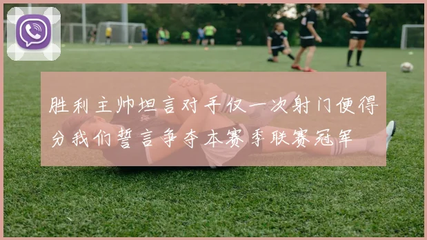胜利主帅坦言对手仅一次射门便得分我们誓言争夺本赛季联赛冠军