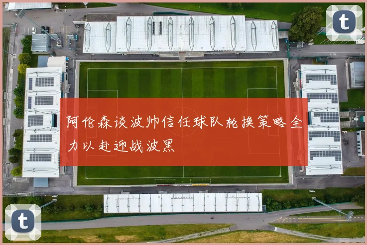阿伦森谈波帅信任球队轮换策略全力以赴迎战波黑