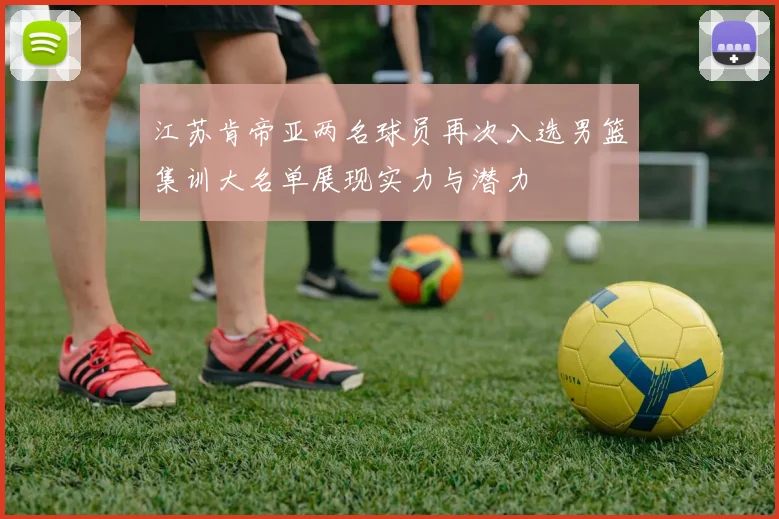 江苏肯帝亚两名球员再次入选男篮集训大名单展现实力与潜力