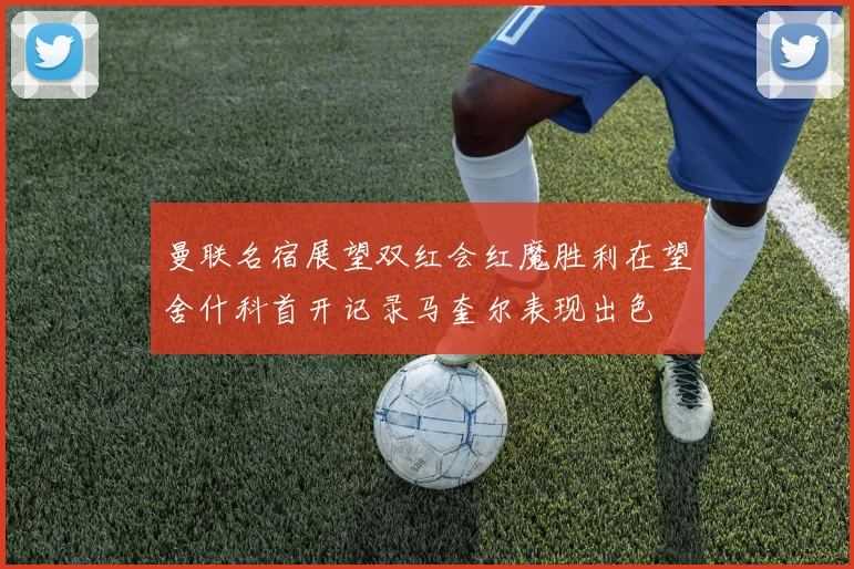 曼联名宿展望双红会红魔胜利在望舍什科首开记录马奎尔表现出色