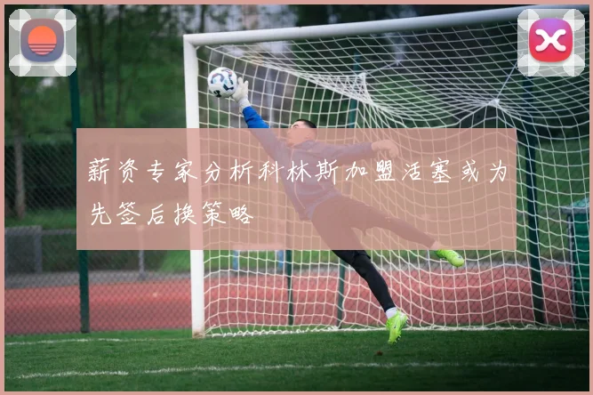 薪资专家分析科林斯加盟活塞或为先签后换策略