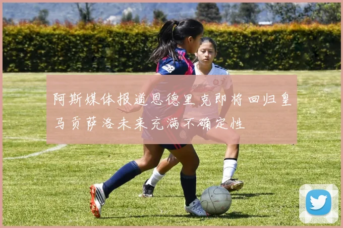 阿斯媒体报道恩德里克即将回归皇马贡萨洛未来充满不确定性