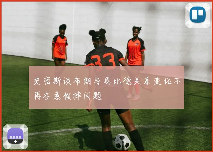 史密斯谈布朗与恩比德关系变化不再在意假摔问题