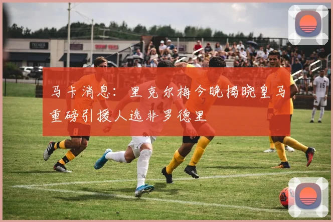 马卡消息：里克尔梅今晚揭晓皇马重磅引援人选非罗德里