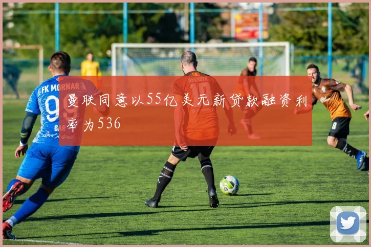 曼联同意以55亿美元新贷款融资利率为536