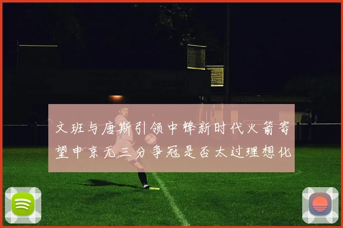 文班与唐斯引领中锋新时代火箭寄望申京无三分争冠是否太过理想化