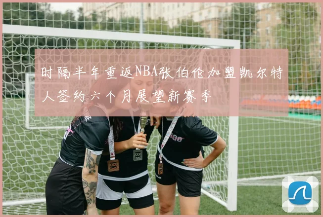 时隔半年重返NBA张伯伦加盟凯尔特人签约六个月展望新赛季