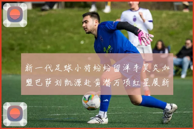 新一代足球小将纷纷留洋李昊炎加盟巴萨刘凯源赴黄潜万项红星展新希望