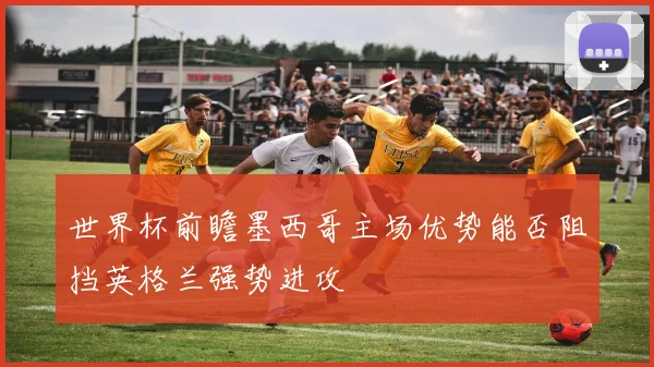 世界杯前瞻墨西哥主场优势能否阻挡英格兰强势进攻