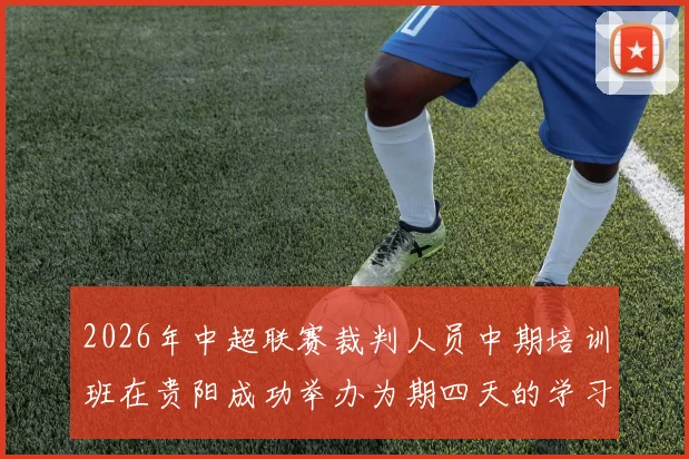 2026年中超联赛裁判人员中期培训班在贵阳成功举办为期四天的学习与交流活动