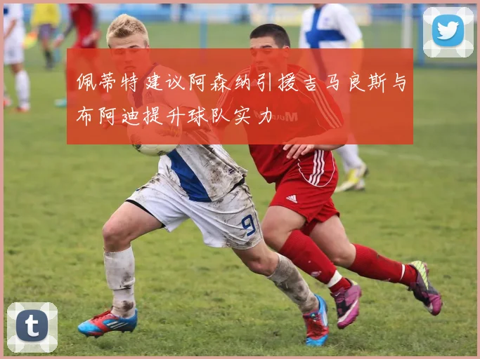 佩蒂特建议阿森纳引援吉马良斯与布阿迪提升球队实力
