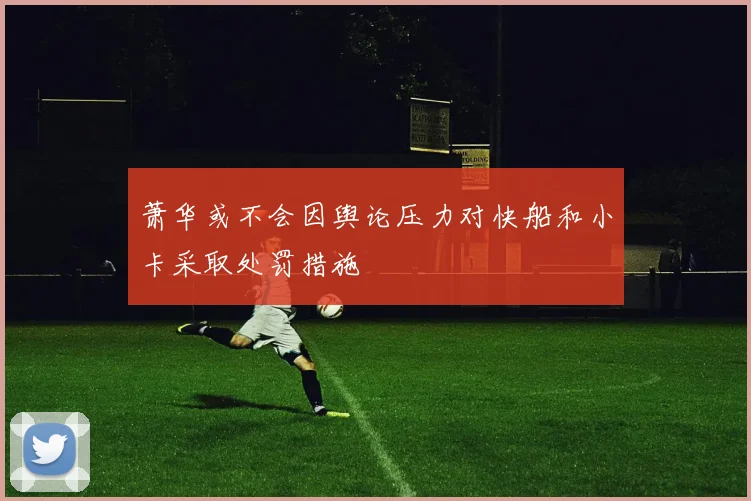 萧华或不会因舆论压力对快船和小卡采取处罚措施