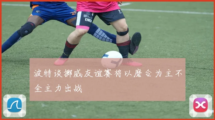 波特谈挪威友谊赛将以磨合为主不全主力出战