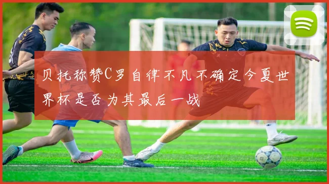 贝托称赞C罗自律不凡不确定今夏世界杯是否为其最后一战
