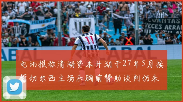 电讯报称清湖资本计划于27年5月接管切尔西主场和胸前赞助谈判仍未取得进展