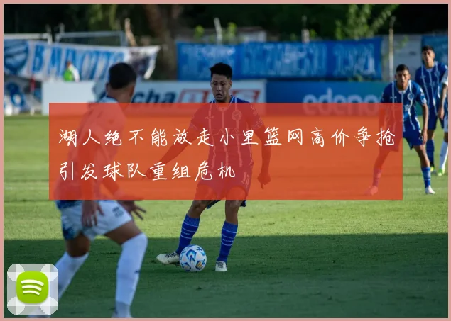 湖人绝不能放走小里篮网高价争抢引发球队重组危机