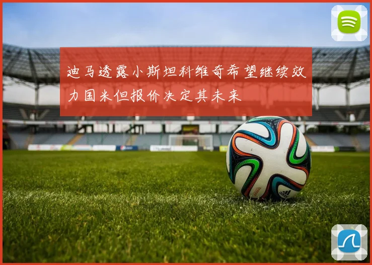 迪马透露小斯坦科维奇希望继续效力国米但报价决定其未来