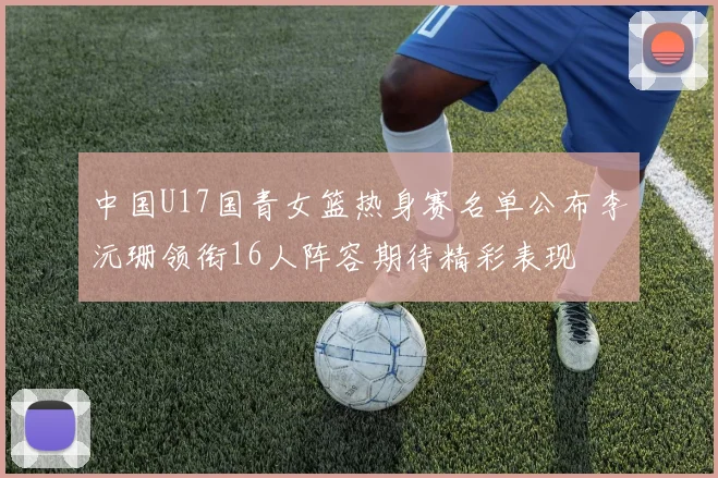 中国U17国青女篮热身赛名单公布李沅珊领衔16人阵容期待精彩表现