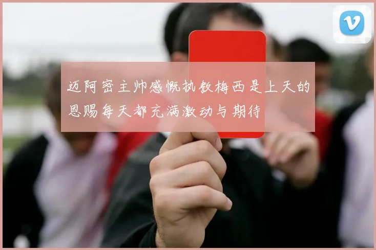 迈阿密主帅感慨执教梅西是上天的恩赐每天都充满激动与期待