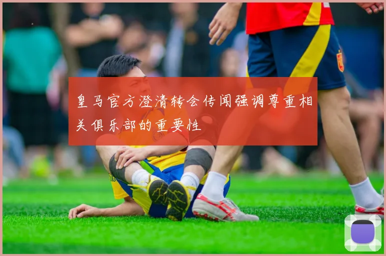 皇马官方澄清转会传闻强调尊重相关俱乐部的重要性