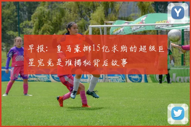早报：皇马豪掷15亿求购的超级巨星究竟是谁揭秘背后故事