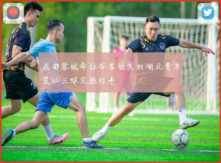 成都蓉城希拉谷客场失利湖北青年星以三球完胜对手