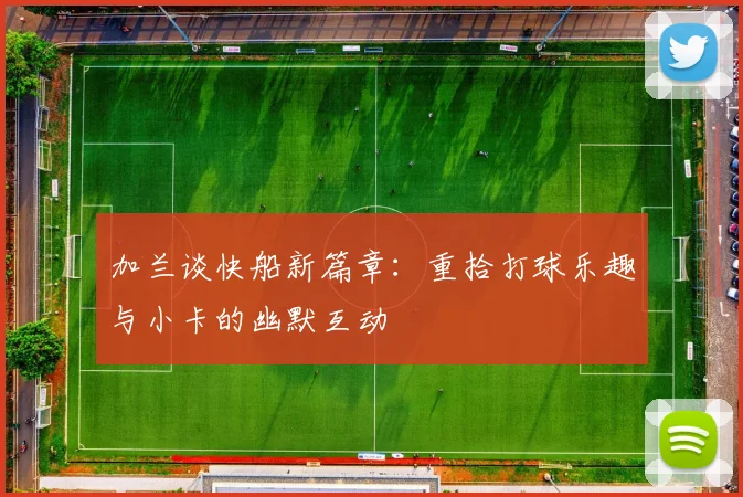 加兰谈快船新篇章：重拾打球乐趣与小卡的幽默互动